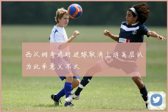 西汉姆考虑对进球取消上诉高层认为此举意义不大