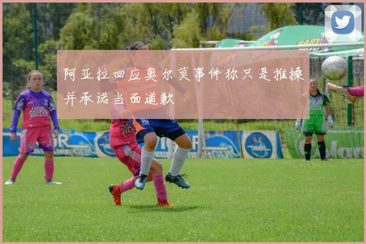 阿亚拉回应奥尔莫事件称只是推搡并承诺当面道歉