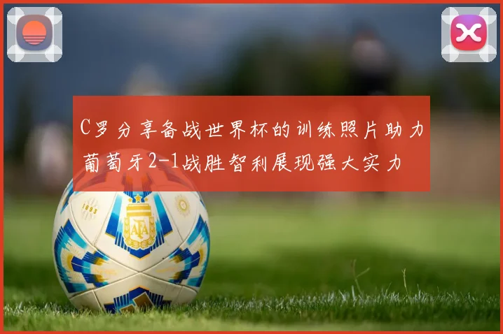 C罗分享备战世界杯的训练照片助力葡萄牙2-1战胜智利展现强大实力