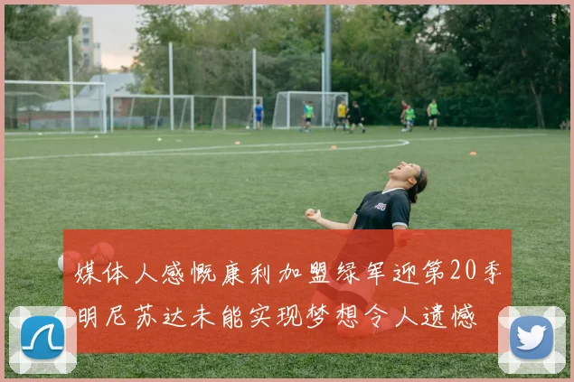 媒体人感慨康利加盟绿军迎第20季明尼苏达未能实现梦想令人遗憾