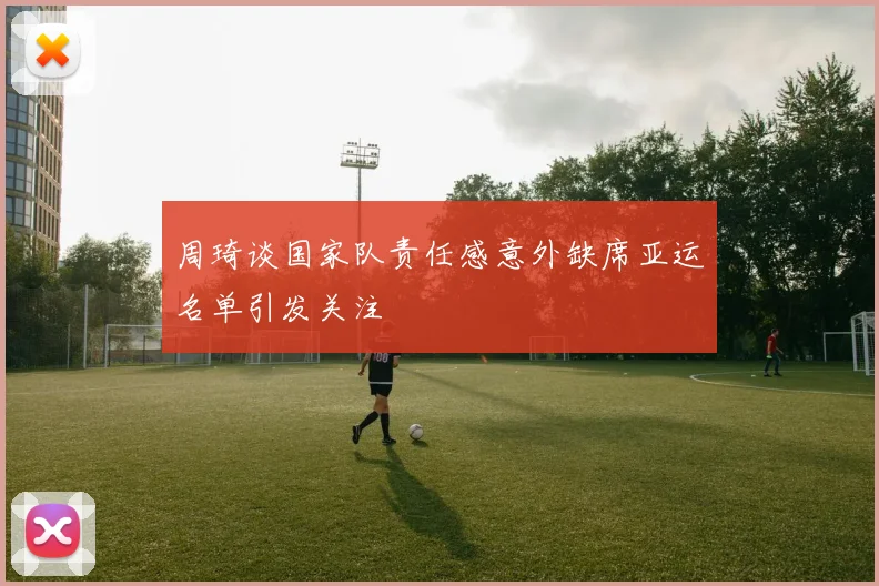 周琦谈国家队责任感意外缺席亚运名单引发关注