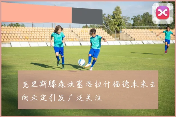 克里斯滕森坎塞洛拉什福德未来去向未定引发广泛关注