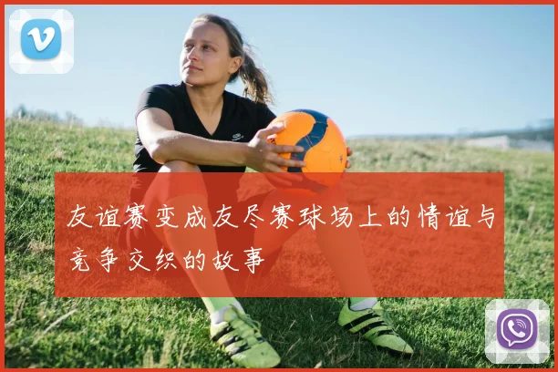 友谊赛变成友尽赛球场上的情谊与竞争交织的故事