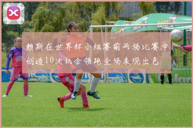 赖斯在世界杯小组赛前两场比赛中创造10次机会领跑全场表现出色