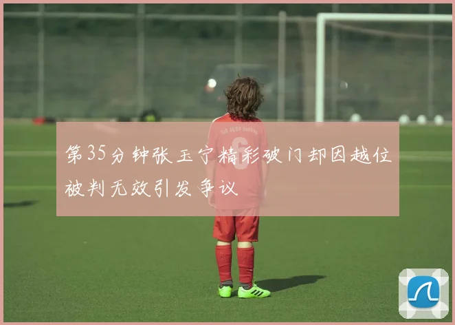 第35分钟张玉宁精彩破门却因越位被判无效引发争议