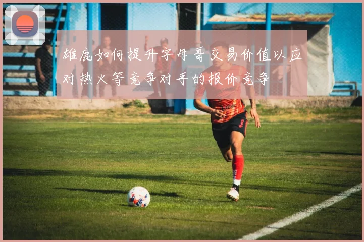 雄鹿如何提升字母哥交易价值以应对热火等竞争对手的报价竞争