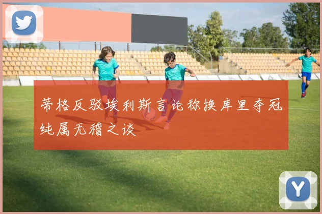 蒂格反驳埃利斯言论称换库里夺冠纯属无稽之谈