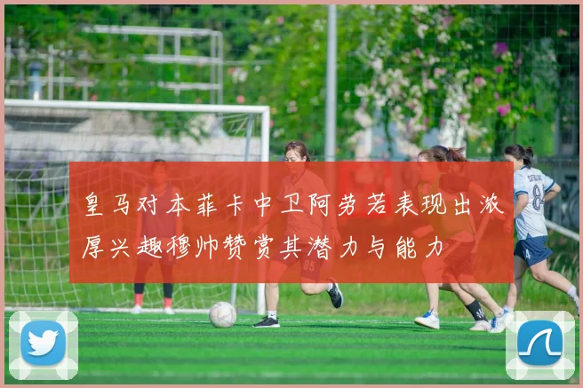 皇马对本菲卡中卫阿劳若表现出浓厚兴趣穆帅赞赏其潜力与能力