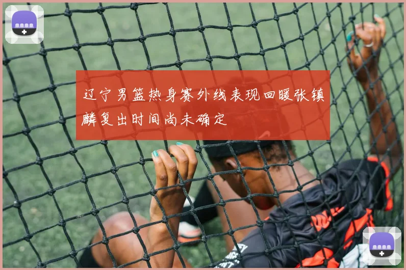 辽宁男篮热身赛外线表现回暖张镇麟复出时间尚未确定