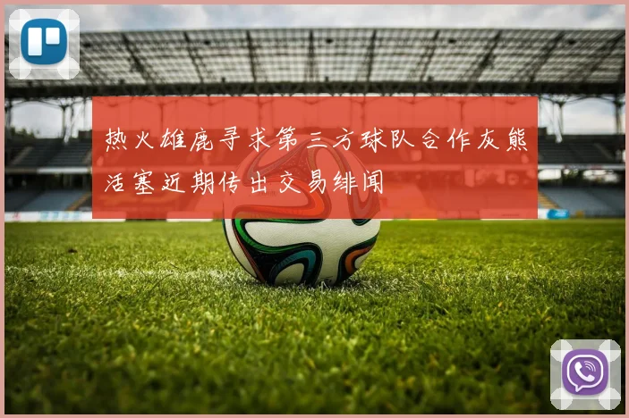 热火雄鹿寻求第三方球队合作灰熊活塞近期传出交易绯闻