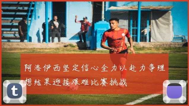 阿洛伊西坚定信心全力以赴力争理想结果迎接艰难比赛挑战