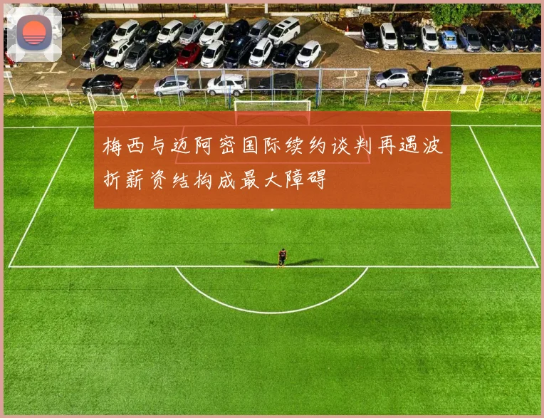 梅西与迈阿密国际续约谈判再遇波折薪资结构成最大障碍