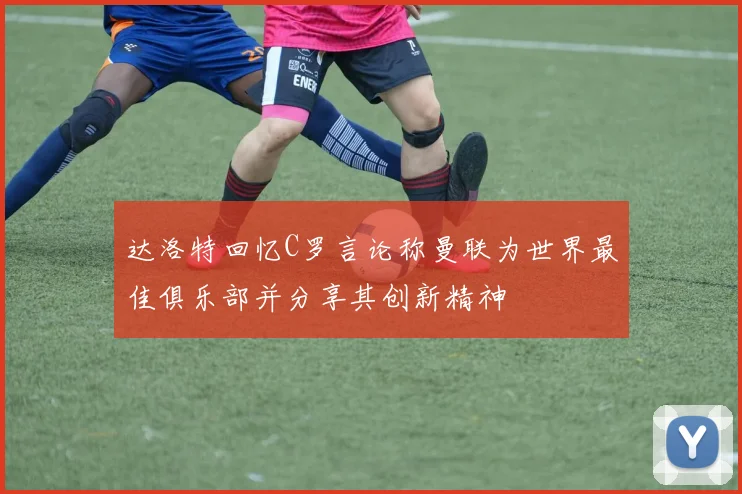 达洛特回忆C罗言论称曼联为世界最佳俱乐部并分享其创新精神