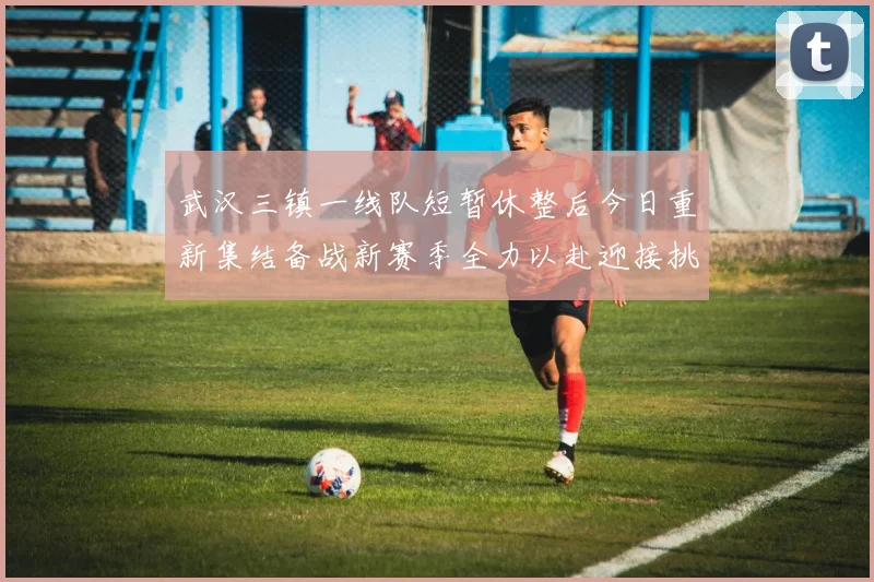 武汉三镇一线队短暂休整后今日重新集结备战新赛季全力以赴迎接挑战