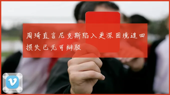 周琦直言尼克斯陷入更深困境追回损失已无可辩驳