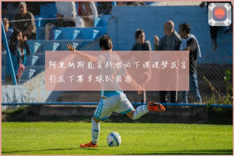阿里纳斯直言科尔必下课追梦发言引发下赛季球队困惑