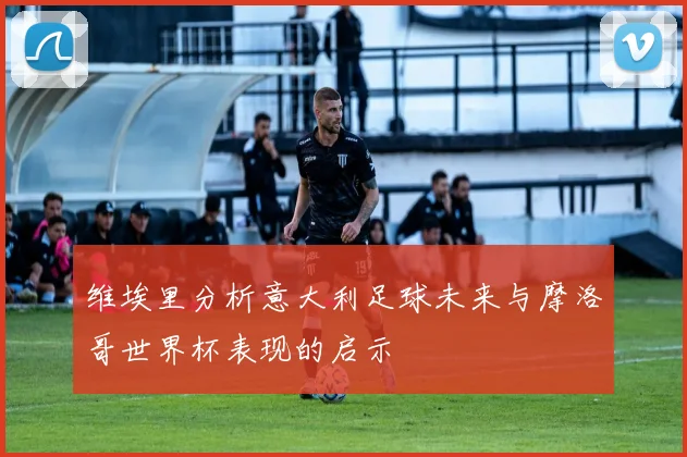 维埃里分析意大利足球未来与摩洛哥世界杯表现的启示