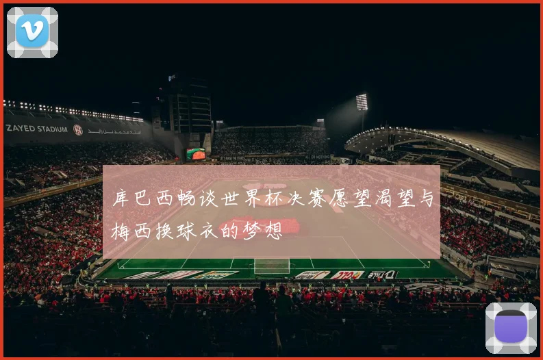 库巴西畅谈世界杯决赛愿望渴望与梅西换球衣的梦想