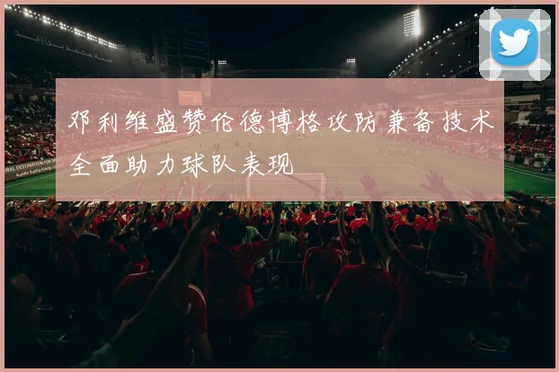 邓利维盛赞伦德博格攻防兼备技术全面助力球队表现