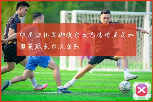 印尼归化国脚埃尔坎巴格特正式加盟英冠米尔沃尔队