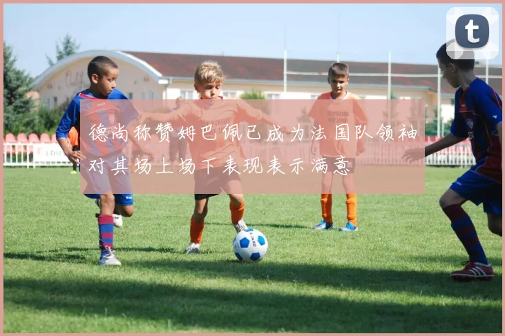 德尚称赞姆巴佩已成为法国队领袖对其场上场下表现表示满意