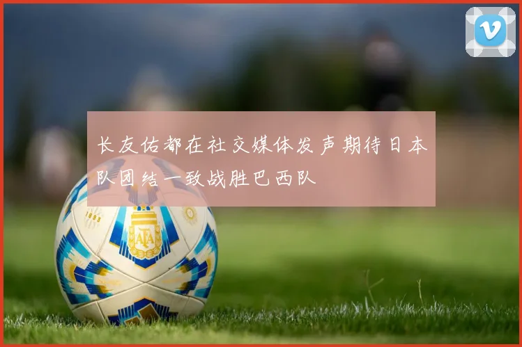 长友佑都在社交媒体发声期待日本队团结一致战胜巴西队