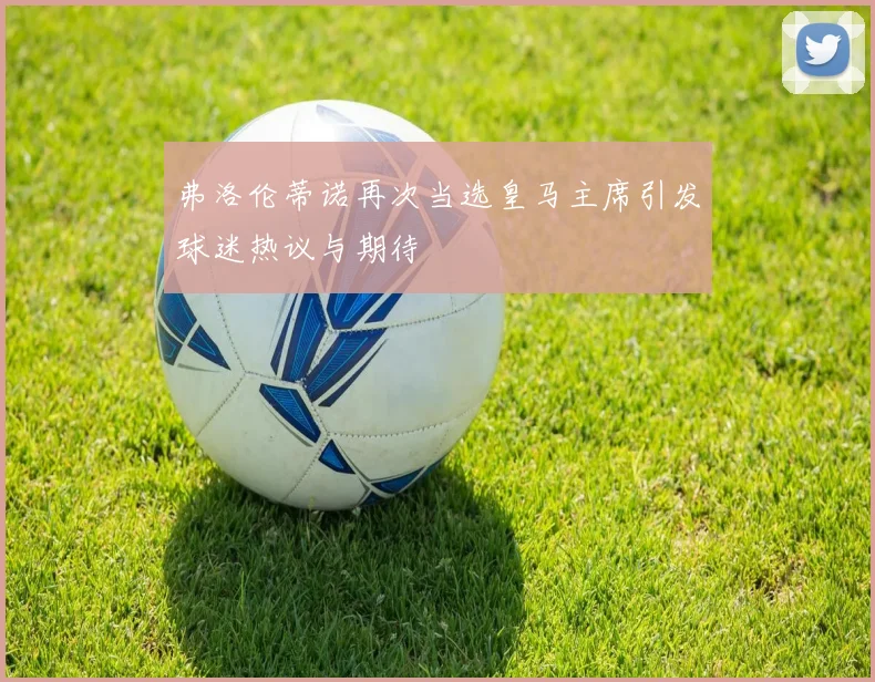 弗洛伦蒂诺再次当选皇马主席引发球迷热议与期待