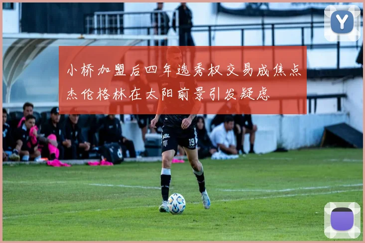 小桥加盟后四年选秀权交易成焦点杰伦格林在太阳前景引发疑虑