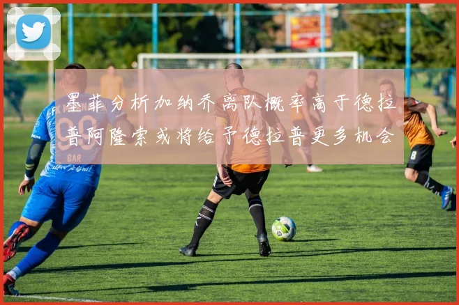 墨菲分析加纳乔离队概率高于德拉普阿隆索或将给予德拉普更多机会