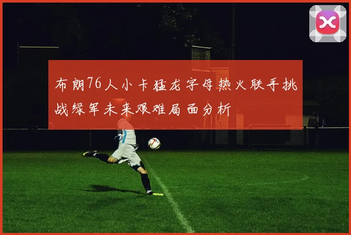 布朗76人小卡猛龙字母热火联手挑战绿军未来艰难局面分析