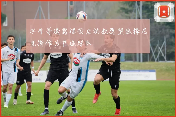 字母哥透露退役后执教愿望选择尼克斯作为首选球队