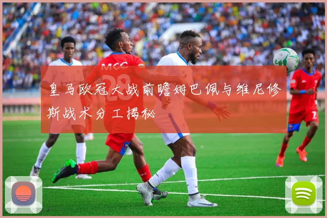皇马欧冠大战前瞻姆巴佩与维尼修斯战术分工揭秘