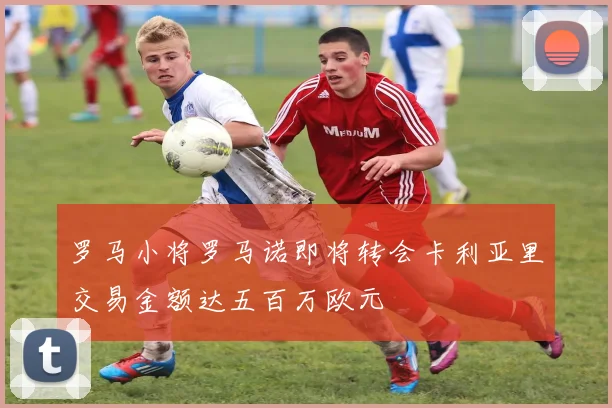 罗马小将罗马诺即将转会卡利亚里交易金额达五百万欧元