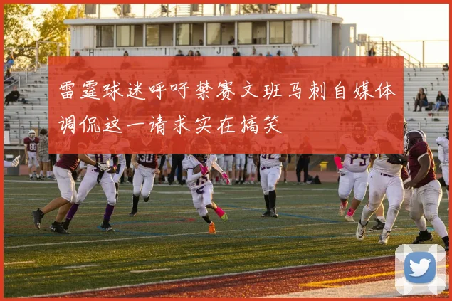 雷霆球迷呼吁禁赛文班马刺自媒体调侃这一请求实在搞笑