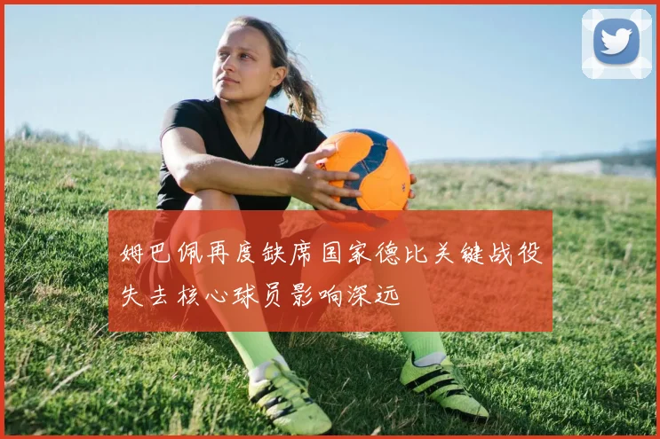 姆巴佩再度缺席国家德比关键战役失去核心球员影响深远