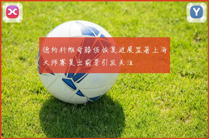 德约科维奇膝伤恢复进展显著上海大师赛复出前景引发关注