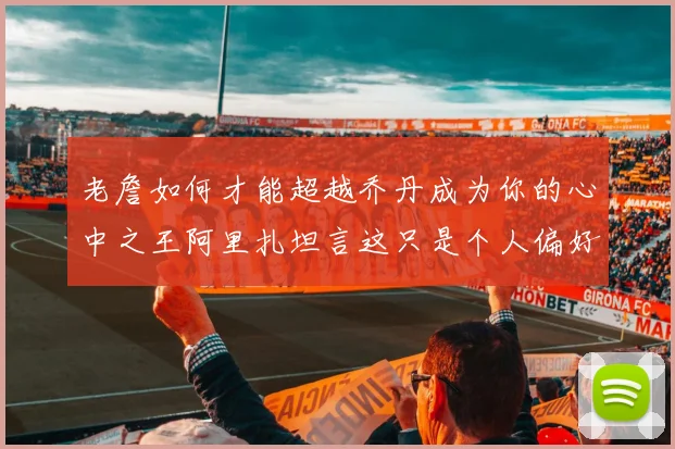 老詹如何才能超越乔丹成为你的心中之王阿里扎坦言这只是个人偏好