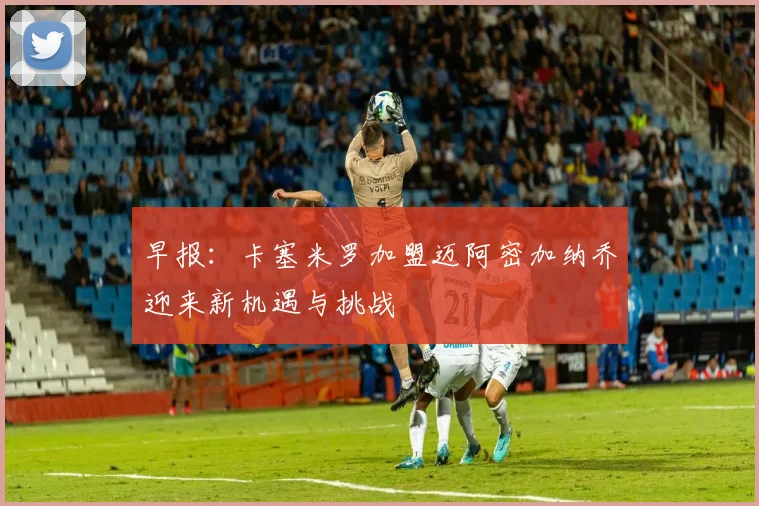 早报：卡塞米罗加盟迈阿密加纳乔迎来新机遇与挑战