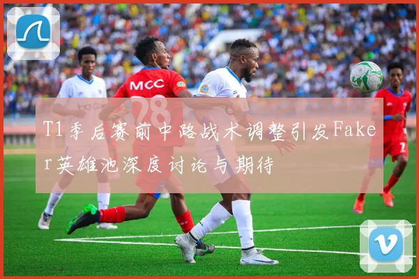 T1季后赛前中路战术调整引发Faker英雄池深度讨论与期待